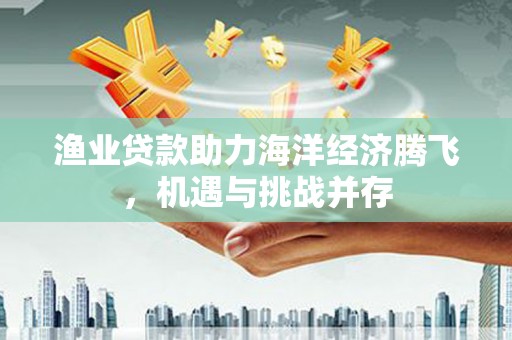 岭东渔业贷款助力海洋经济腾飞，机遇与挑战并存