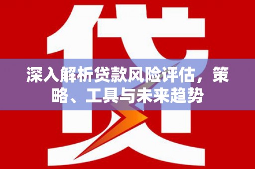 岭东深入解析贷款风险评估，策略、工具与未来趋势